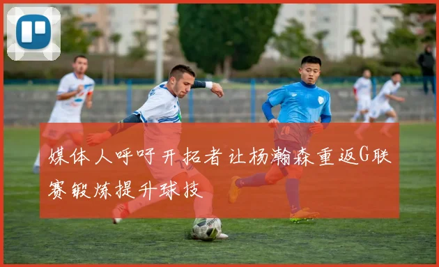 媒体人呼吁开拓者让杨瀚森重返G联赛锻炼提升球技