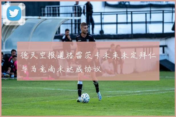 德天空报道格雷茨卡未来未定拜仁与马竞尚未达成协议