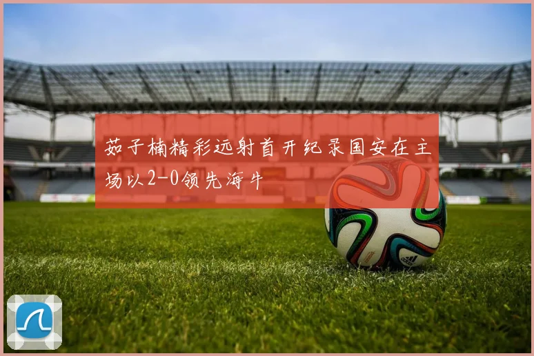 茹子楠精彩远射首开纪录国安在主场以2-0领先海牛