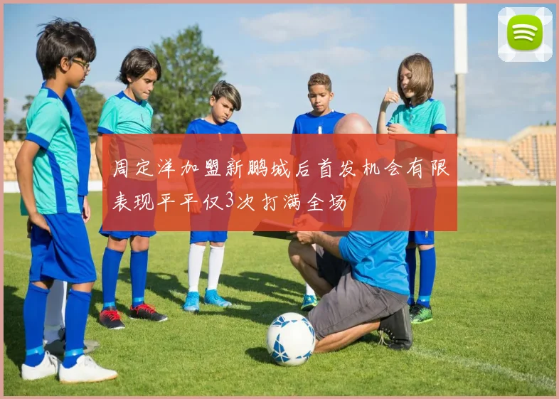 周定洋加盟新鹏城后首发机会有限表现平平仅3次打满全场