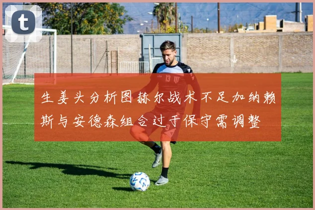生姜头分析图赫尔战术不足加纳赖斯与安德森组合过于保守需调整