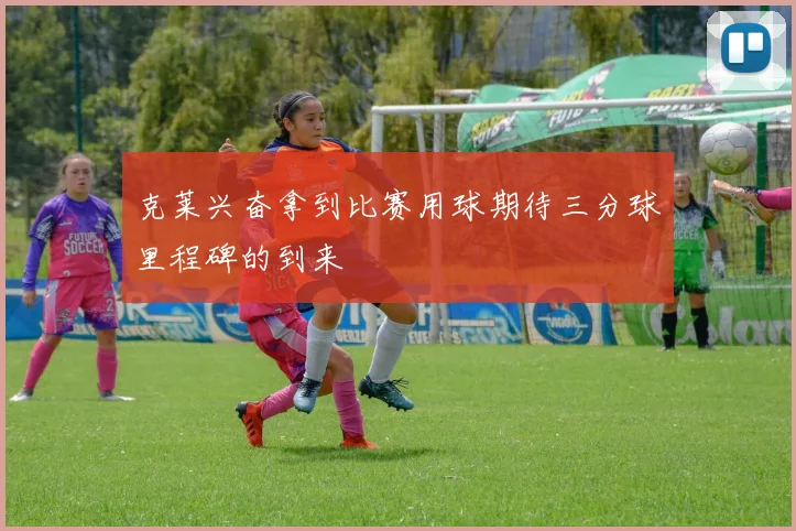 克莱兴奋拿到比赛用球期待三分球里程碑的到来