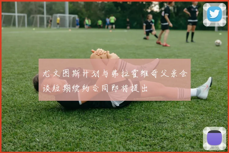 尤文图斯计划与弗拉霍维奇父亲会谈短期续约合同即将提出