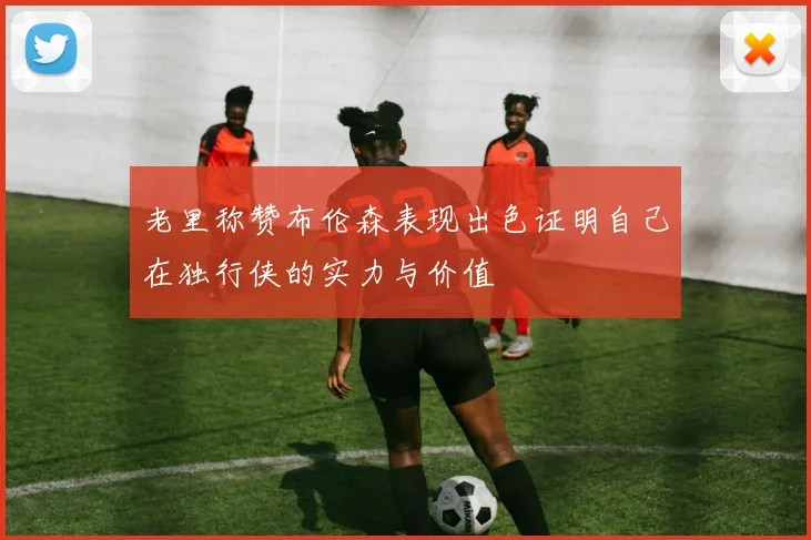 老里称赞布伦森表现出色证明自己在独行侠的实力与价值