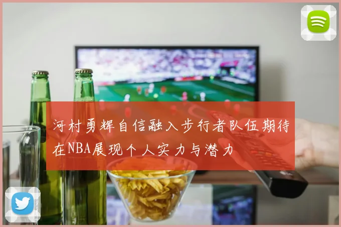 河村勇辉自信融入步行者队伍期待在NBA展现个人实力与潜力