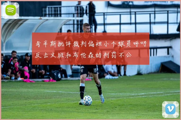 考辛斯批评裁判偏袒小个球员呼吁反击文班和布伦森的判罚不公