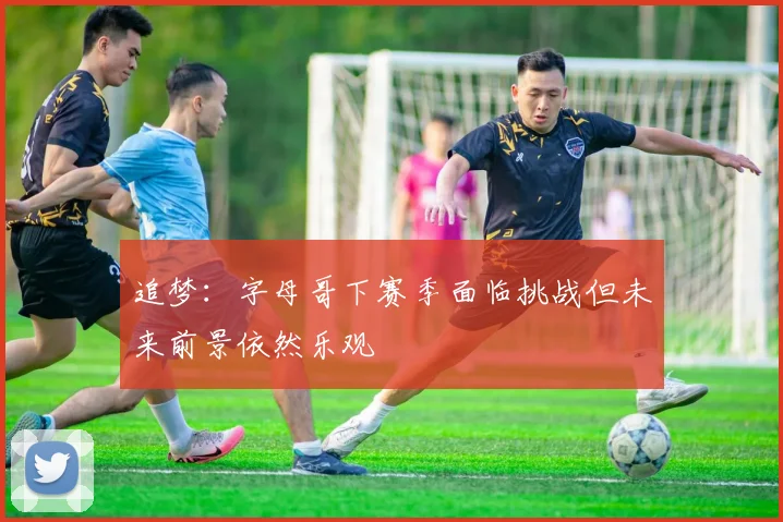 追梦：字母哥下赛季面临挑战但未来前景依然乐观