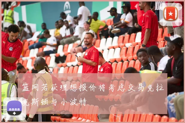 篮网若获理想报价将考虑交易克拉克斯顿与小波特