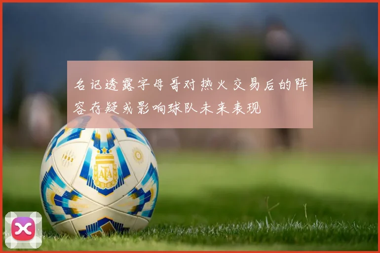 名记透露字母哥对热火交易后的阵容存疑或影响球队未来表现