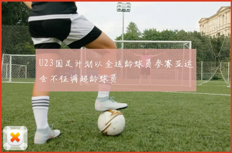 U23国足计划以全适龄球员参赛亚运会不征调超龄球员